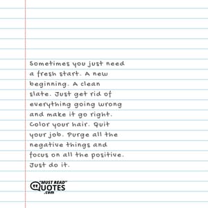 Sometimes you just need a fresh start. A new beginning. A clean slate. Just get rid of everything going wrong and make it go right. Color your hair. Quit your job. Purge all the negative things and focus on all the positive. Just do it.