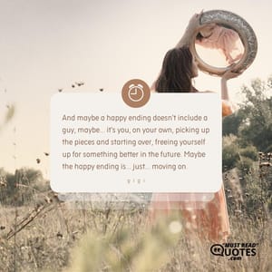 And maybe a happy ending doesn't include a guy, maybe... it's you, on your own, picking up the pieces and starting over, freeing yourself up for something better in the future. Maybe the happy ending is... just... moving on.