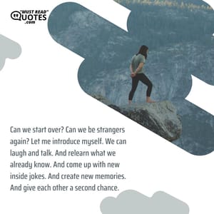 Can we start over? Can we be strangers again? Let me introduce myself. We can laugh and talk. And relearn what we already know. And come up with new inside jokes. And create new memories. And give each other a second chance.
