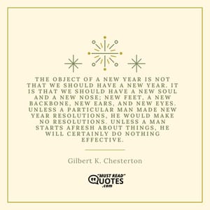 The object of a New Year is not that we should have a new year. It is that we should have a new soul and a new nose; new feet, a new backbone, new ears, and new eyes. Unless a particular man made New Year resolutions, he would make no resolutions. Unless a man starts afresh about things, he will certainly do nothing effective.