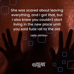 She was scared about leaving everything, and I got that, but I also knew you couldn't start living in the new place until you said fuck-all to the old.