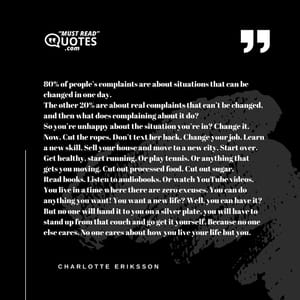 80% of people’s complaints are about situations that can be changed in one day. The other 20% are about real complaints that can’t be changed, and then what does complaining about it do? So you’re unhappy about the situation you’re in? Change it. Now. Cut the ropes. Don’t text her back. Change your job. Learn a new skill. Sell your house and move to a new city. Start over. Get healthy, start running. Or play tennis. Or anything that gets you moving. Cut out processed food. Cut out sugar. Read books. Listen to audiobooks. Or watch YouTube videos. You live in a time where there are zero excuses. You can do anything you want! You want a new life? Well, you can have it? But no one will hand it to you on a silver plate, you will have to stand up from that couch and go get it yourself. Because no one else cares. No one cares about how you live your life but you.