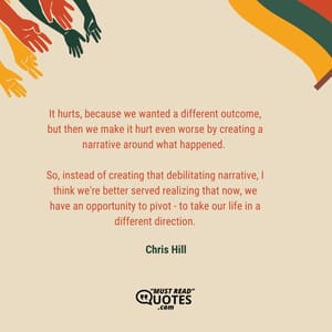 It hurts, because we wanted a different outcome, but then we make it hurt even worse by creating a narrative around what happened. So, instead of creating that debilitating narrative, I think we're better served realizing that now, we have an opportunity to pivot - to take our life in a different direction.