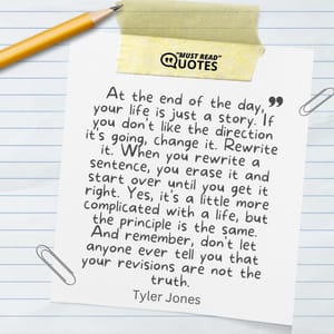 At the end of the day, your life is just a story. If you don't like the direction it's going, change it. Rewrite it. When you rewrite a sentence, you erase it and start over until you get it right. Yes, it's a little more complicated with a life, but the principle is the same. And remember, don't let anyone ever tell you that your revisions are not the truth.