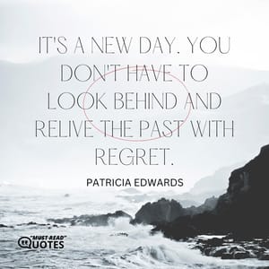 It's a new day. You don't have to look behind and relive the past with regret.