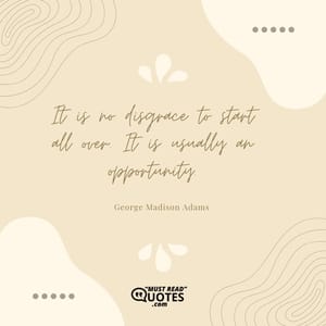 It is no disgrace to start all over. It is usually an opportunity.