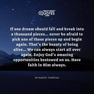 If one dream should fall and break into a thousand pieces... never be afraid to pick one of those pieces up and begin again. That's the beauty of being alive... We can always start all over again. Enjoy God's amazing opportunities bestowed on us. Have faith in Him always.