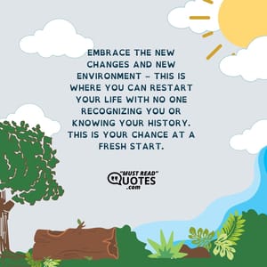 Embrace the new changes and new environment – This is where you can restart your life with no one recognizing you or knowing your history. This is your chance at a fresh start.