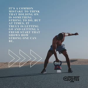 It’s a common mistake to think that holding on is something strong to do, but at times, it truly is letting go and getting a fresh start that shows how strong one can be.