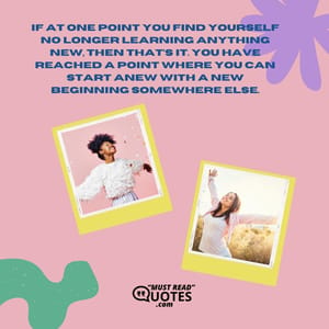 If at one point you find yourself no longer learning anything new, then that’s it. You have reached a point where you can start anew with a new beginning somewhere else.