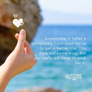 Sometimes, it takes a completely fresh start for us to get a better life. This does not come easy, but you really will have to work for it.