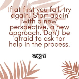 If at first you fail, try again. Start again with a new perspective, a new approach. Don’t be afraid to ask for help in the process.