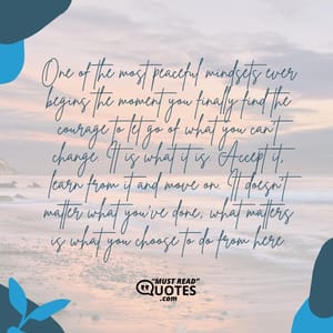 One of the most peaceful mindsets ever begins the moment you finally find the courage to let go of what you can’t change. It is what it is. Accept it, learn from it and move on. It doesn’t matter what you’ve done; what matters is what you choose to do from here.