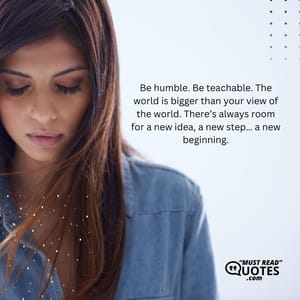Be humble. Be teachable. The world is bigger than your view of the world. There’s always room for a new idea, a new step… a new beginning.