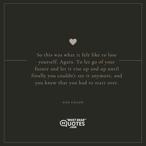 So this was what it felt like to lose yourself. Again. To let go of your future and let it rise up and up until finally you couldn't see it anymore, and you knew that you had to start over.