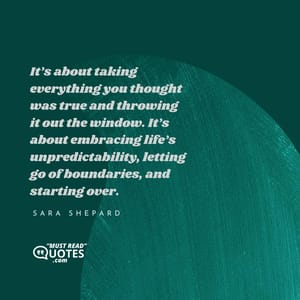 It’s about taking everything you thought was true and throwing it out the window. It’s about embracing life’s unpredictability, letting go of boundaries, and starting over.
