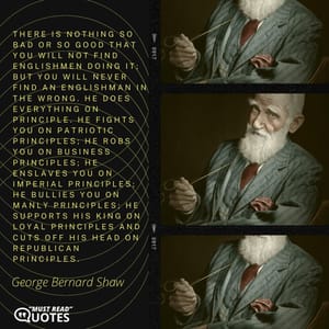 There is nothing so bad or so good that you will not find Englishmen doing it; but you will never find an Englishman in the wrong. He does everything on principle. He fights you on patriotic principles; he robs you on business principles; he enslaves you on imperial principles; he bullies you on manly principles; he supports his king on loyal principles and cuts off his head on republican principles.