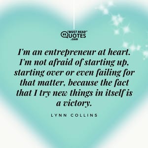 I'm an entrepreneur at heart. I'm not afraid of starting up, starting over or even failing for that matter, because the fact that I try new things in itself is a victory.