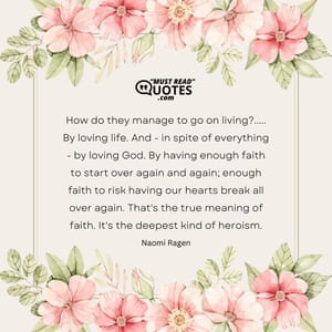 How do they manage to go on living?..... By loving life. And - in spite of everything - by loving God. By having enough faith to start over again and again; enough faith to risk having our hearts break all over again. That's the true meaning of faith. It's the deepest kind of heroism.