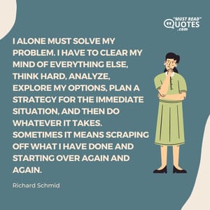 I alone must solve my problem. I have to clear my mind of everything else, think hard, analyze, explore my options, plan a strategy for the immediate situation, and then do whatever it takes. Sometimes it means scraping off what I have done and starting over again and again.