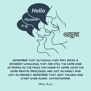 Remember that although they may speak a different language, they are still the same kind of people as the folks you know at home, have the same mental processes, are just as kindly and just as friendly. Remember that, quit talking and start over again - in pantomime.