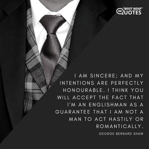 I am sincere; and my intentions are perfectly honourable. I think you will accept the fact that I'm an Englishman as a guarantee that I am not a man to act hastily or romantically.