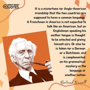 It is a misfortune for Anglo-American friendship that the two countries are supposed to have a common language. A Frenchman in America is not expected to talk like an American, but an Englishman speaking his mother tongue is thought to be affected and giving himself airs. Or else he is taken for a German or a Dutchman, and is complemented on his grammatical mastery of the language of another nation.