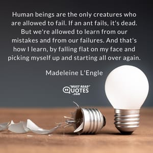 Human beings are the only creatures who are allowed to fail. If an ant fails, it's dead. But we're allowed to learn from our mistakes and from our failures. And that's how I learn, by falling flat on my face and picking myself up and starting all over again.