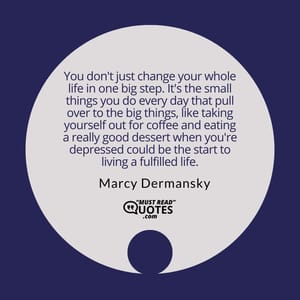 You don't just change your whole life in one big step. It's the small things you do every day that pull over to the big things, like taking yourself out for coffee and eating a really good dessert when you're depressed could be the start to living a fulfilled life.