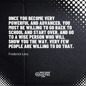 Once you become very powerful and advanced, you must be willing to go back to school and start over, and go to a wise person who will show you the way. Very few people are willing to do that.