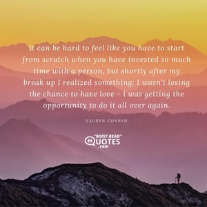 It can be hard to feel like you have to start from scratch when you have invested so much time with a person, but shortly after my break up I realized something: I wasn't losing the chance to have love - I was getting the opportunity to do it all over again.