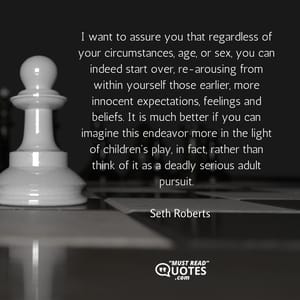 I want to assure you that regardless of your circumstances, age, or sex, you can indeed start over, re-arousing from within yourself those earlier, more innocent expectations, feelings and beliefs. It is much better if you can imagine this endeavor more in the light of children's play, in fact, rather than think of it as a deadly serious adult pursuit.
