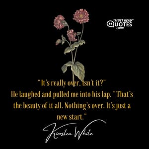 “It’s really over, isn’t it?” He laughed and pulled me into his lap. “That’s the beauty of it all. Nothing’s over. It’s just a new start.”
