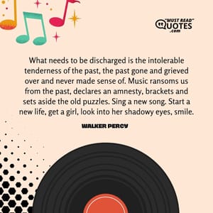 What needs to be discharged is the intolerable tenderness of the past, the past gone and grieved over and never made sense of. Music ransoms us from the past, declares an amnesty, brackets and sets aside the old puzzles. Sing a new song. Start a new life, get a girl, look into her shadowy eyes, smile.