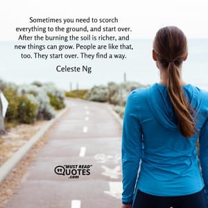 Sometimes you need to scorch everything to the ground, and start over. After the burning the soil is richer, and new things can grow. People are like that, too. They start over. They find a way.