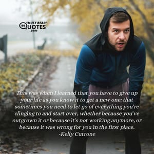 This was when I learned that you have to give up your life as you know it to get a new one: that sometimes you need to let go of everything you're clinging to and start over, whether because you've outgrown it or because it's not working anymore, or because it was wrong for you in the first place.