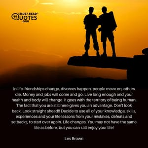 In life, friendships change, divorces happen, people move on, others die. Money and jobs will come and go. Live long enough and your health and body will change. It goes with the territory of being human. The fact that you are still here gives you an advantage. Don't look back. Look straight ahead!! Decide to use all of your knowledge, skills, experiences and your life lessons from your mistakes, defeats and setbacks, to start over again. Life changes. You may not have the same life as before, but you can still enjoy your life!