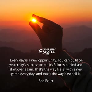 Every day is a new opportunity. You can build on yesterday's success or put its failures behind and start over again. That's the way life is, with a new game every day, and that's the way baseball is.