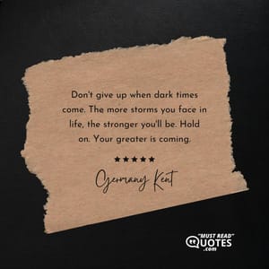 Don't give up when dark times come. The more storms you face in life, the stronger you'll be. Hold on. Your greater is coming.