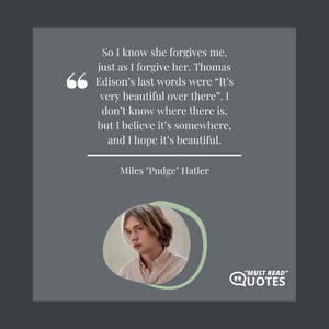 So I know she forgives me, just as I forgive her. Thomas Edison’s last words were “It’s very beautiful over there”. I don’t know where there is, but I believe it’s somewhere, and I hope it’s beautiful.