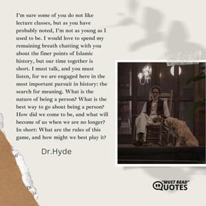 I’m sure some of you do not like lecture classes, but as you have probably noted, I’m not as young as I used to be. I would love to spend my remaining breath chatting with you about the finer points of Islamic history, but our time together is short. I must talk, and you must listen, for we are engaged here in the most important pursuit in history: the search for meaning. What is the nature of being a person? What is the best way to go about being a person? How did we come to be, and what will become of us when we are no longer? In short: What are the rules of this game, and how might we best play it?