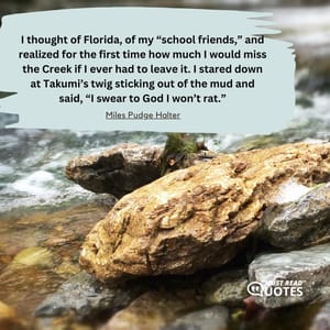 I thought of Florida, of my “school friends,” and realized for the first time how much I would miss the Creek if I ever had to leave it. I stared down at Takumi’s twig sticking out of the mud and said, “I swear to God I won’t rat.”