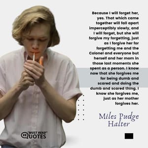 Because I will forget her, yes. That which came together will fall apart imperceptibly slowly, and I will forget, but she will forgive my forgetting, just as I forgive her for forgetting me and the Colonel and everyone but herself and her mom in those last moments she spent as a person. I know now that she forgives me for being dumb and scared and doing the dumb and scared thing. I know she forgives me, just as her mother forgives her.