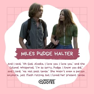 And I said, ‘Oh God, Alaska, I love you. I love you,’ and the Colonel whispered, ‘I’m so sorry, Pudge. I know you did,’ and I said, ‘No. Not past tense.’ She wasn’t even a person anymore, just flesh rotting, but I loved her present tense.