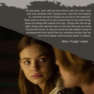 He was gone, and I did not have time to tell him what I had just now realized: that I forgave him, and that she forgave us, and that we had to forgive to survive in the labyrinth. There were so many of us who would have to live with things done and things left undone that day. Things that did not go right, things that seemed okay at the time because we could not see the future. If only we could see the endless string of consequences that result from our smallest actions. But we can’t know better until knowing better is useless.