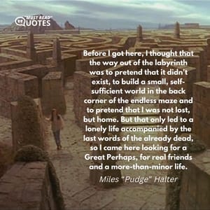 Before I got here, I thought that the way out of the labyrinth was to pretend that it didn't exist, to build a small, self-sufficient world in the back corner of the endless maze and to pretend that I was not lost, but home. But that only led to a lonely life accompanied by the last words of the already dead, so I came here looking for a Great Perhaps, for real friends and a more-than-minor life.