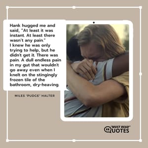 Hank hugged me and said, “At least it was instant. At least there wasn’t any pain.” I knew he was only trying to help, but he didn't get it. There was pain. A dull endless pain in my gut that wouldn't go away even when I knelt on the stingingly frozen tile of the bathroom, dry-heaving.