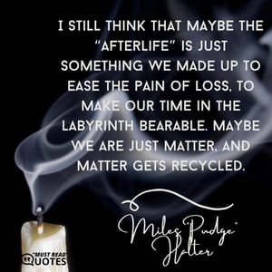 I still think that maybe the “afterlife” is just something we made up to ease the pain of loss, to make our time in the labyrinth bearable. Maybe we are just matter, and matter gets recycled.