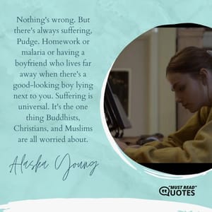 Nothing's wrong. But there's always suffering, Pudge. Homework or malaria or having a boyfriend who lives far away when there's a good-looking boy lying next to you. Suffering is universal. It's the one thing Buddhists, Christians, and Muslims are all worried about.