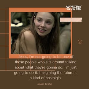 Jesus, I’m not going to be one of those people who sits around talking about what they’re gonna do. I’m just going to do it. Imagining the future is a kind of nostalgia.